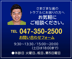 さまざまな歯のトラブルにお困りの方へ　お気軽にご相談ください。TEL:047-350-2500 FAX：047-350-2503　診察時間は9:30〜13:30／15:00〜20:00（土日は18:00まで）。休診日：火曜日、祝日、第５日曜日