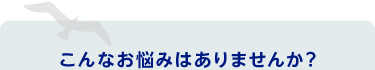 こんなお悩みはありませんか？